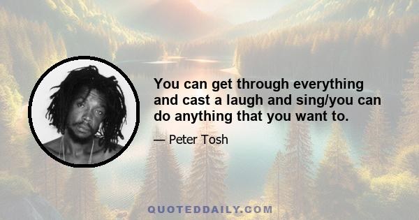 You can get through everything and cast a laugh and sing/you can do anything that you want to.