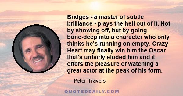 Bridges - a master of subtle brilliance - plays the hell out of it. Not by showing off, but by going bone-deep into a character who only thinks he's running on empty. Crazy Heart may finally win him the Oscar that's