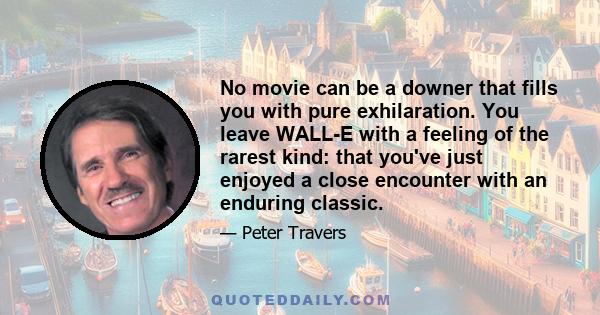 No movie can be a downer that fills you with pure exhilaration. You leave WALL-E with a feeling of the rarest kind: that you've just enjoyed a close encounter with an enduring classic.