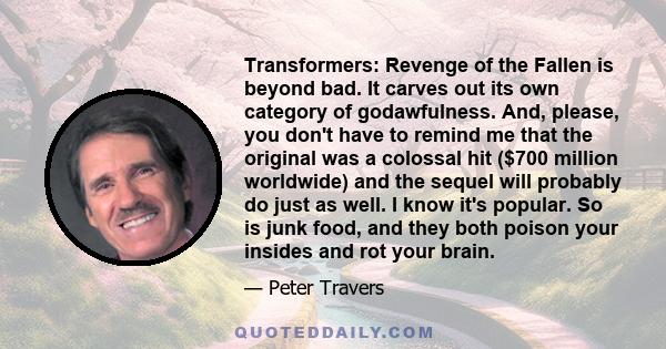 Transformers: Revenge of the Fallen is beyond bad. It carves out its own category of godawfulness. And, please, you don't have to remind me that the original was a colossal hit ($700 million worldwide) and the sequel