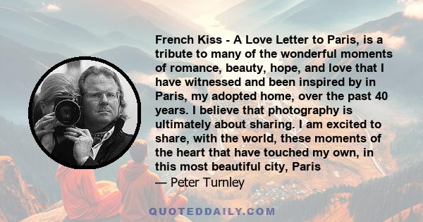 French Kiss - A Love Letter to Paris, is a tribute to many of the wonderful moments of romance, beauty, hope, and love that I have witnessed and been inspired by in Paris, my adopted home, over the past 40 years. I