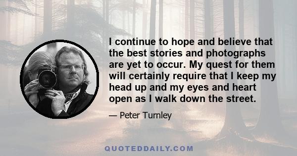 I continue to hope and believe that the best stories and photographs are yet to occur. My quest for them will certainly require that I keep my head up and my eyes and heart open as I walk down the street.