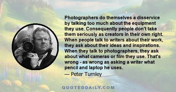 Photographers do themselves a disservice by talking too much about the equipment they use. Consequently people don't take them seriously as creators in their own right. When people talk to writers about their work, they 