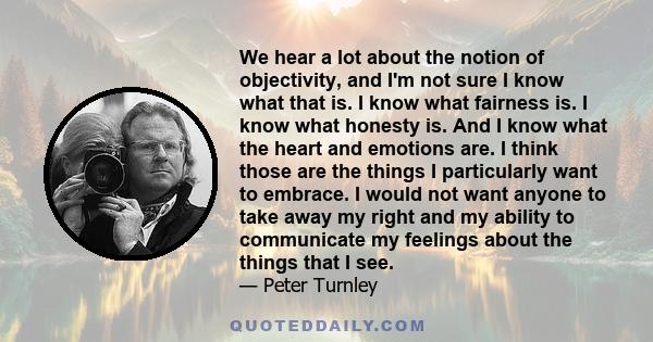 We hear a lot about the notion of objectivity, and I'm not sure I know what that is. I know what fairness is. I know what honesty is. And I know what the heart and emotions are. I think those are the things I