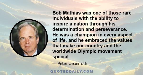 Bob Mathias was one of those rare individuals with the ability to inspire a nation through his determination and perseverance. He was a champion in every aspect of life, and he embraced the values that make our country