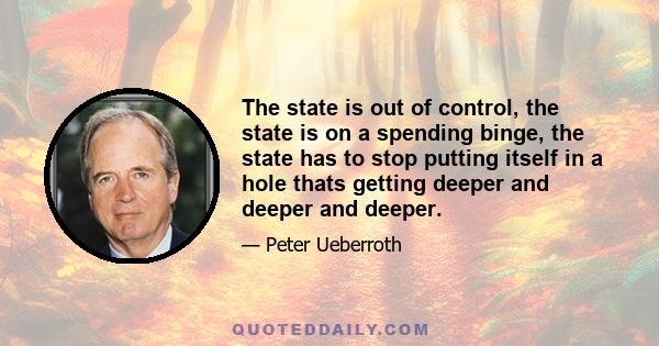 The state is out of control, the state is on a spending binge, the state has to stop putting itself in a hole thats getting deeper and deeper and deeper.