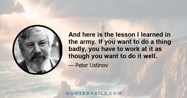 And here is the lesson I learned in the army. If you want to do a thing badly, you have to work at it as though you want to do it well.