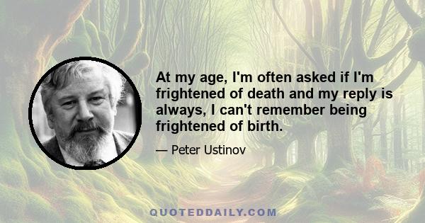 At my age, I'm often asked if I'm frightened of death and my reply is always, I can't remember being frightened of birth.