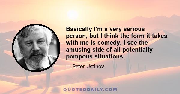 Basically I'm a very serious person, but I think the form it takes with me is comedy. I see the amusing side of all potentially pompous situations.