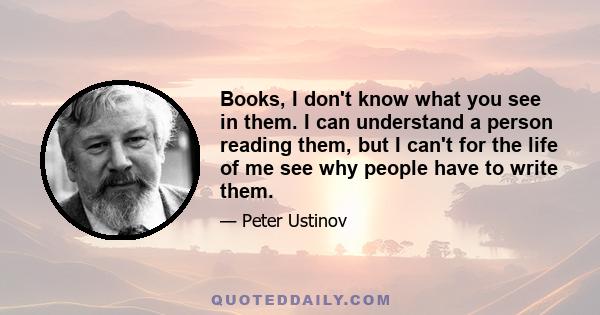 Books, I don't know what you see in them. I can understand a person reading them, but I can't for the life of me see why people have to write them.