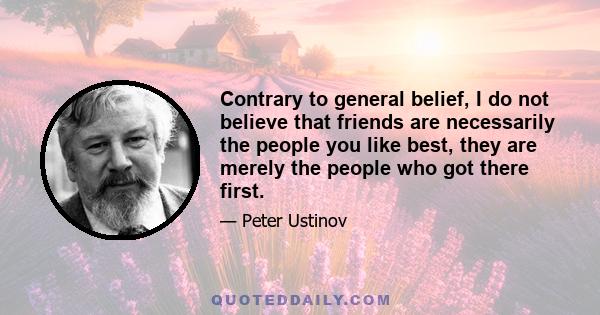 Contrary to general belief, I do not believe that friends are necessarily the people you like best, they are merely the people who got there first.