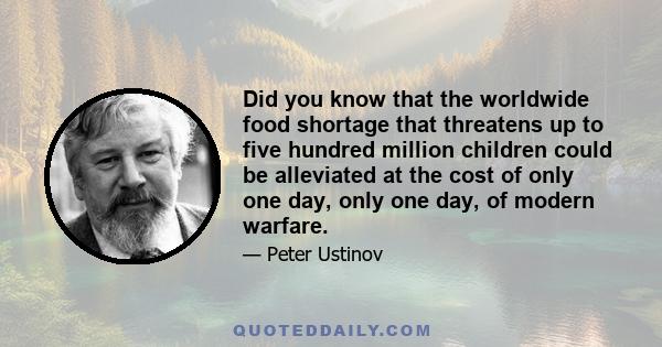 Did you know that the worldwide food shortage that threatens up to five hundred million children could be alleviated at the cost of only one day, only one day, of modern warfare.