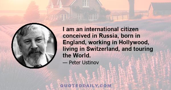 I am an international citizen conceived in Russia, born in England, working in Hollywood, living in Switzerland, and touring the World.