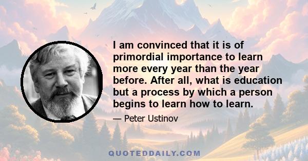 I am convinced that it is of primordial importance to learn more every year than the year before. After all, what is education but a process by which a person begins to learn how to learn.