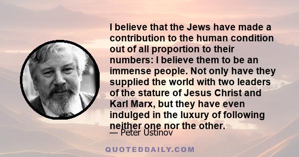 I believe that the Jews have made a contribution to the human condition out of all proportion to their numbers: I believe them to be an immense people. Not only have they supplied the world with two leaders of the