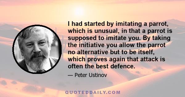 I had started by imitating a parrot, which is unusual, in that a parrot is supposed to imitate you. By taking the initiative you allow the parrot no alternative but to be itself, which proves again that attack is often