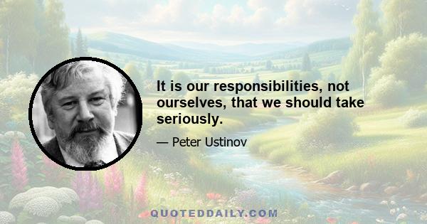 It is our responsibilities, not ourselves, that we should take seriously.