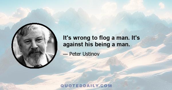 It's wrong to flog a man. It's against his being a man.