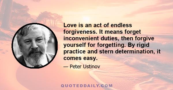 Love is an act of endless forgiveness. It means forget inconvenient duties, then forgive yourself for forgetting. By rigid practice and stern determination, it comes easy.