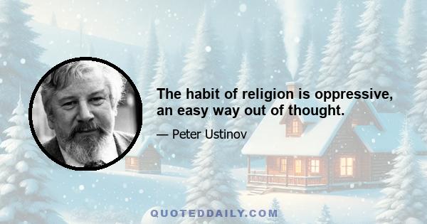 The habit of religion is oppressive, an easy way out of thought.