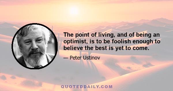 The point of living, and of being an optimist, is to be foolish enough to believe the best is yet to come.