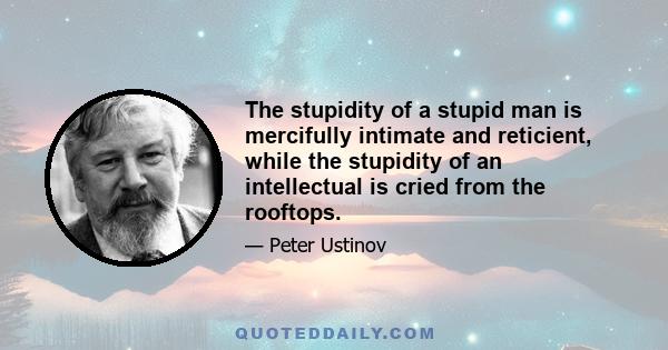 The stupidity of a stupid man is mercifully intimate and reticient, while the stupidity of an intellectual is cried from the rooftops.