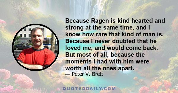 Because Ragen is kind hearted and strong at the same time, and I know how rare that kind of man is. Because I never doubted that he loved me, and would come back. But most of all, because the moments I had with him were 