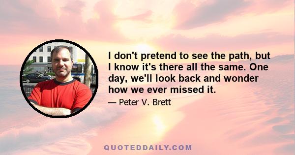 I don't pretend to see the path, but I know it's there all the same. One day, we'll look back and wonder how we ever missed it.