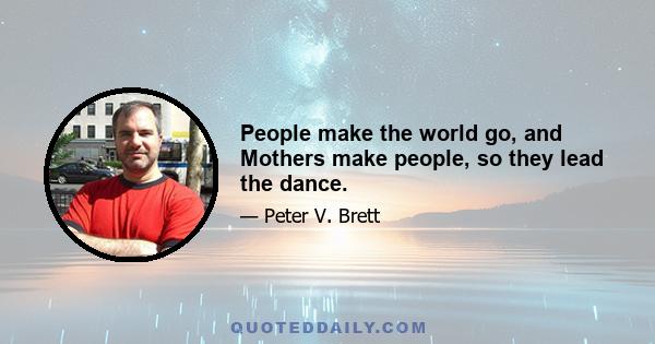 People make the world go, and Mothers make people, so they lead the dance.