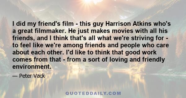 I did my friend's film - this guy Harrison Atkins who's a great filmmaker. He just makes movies with all his friends, and I think that's all what we're striving for - to feel like we're among friends and people who care 