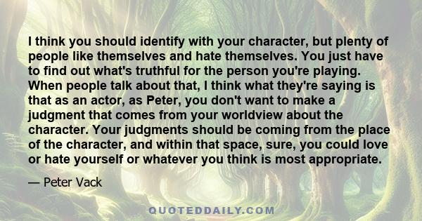 I think you should identify with your character, but plenty of people like themselves and hate themselves. You just have to find out what's truthful for the person you're playing. When people talk about that, I think