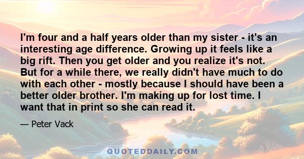 I'm four and a half years older than my sister - it's an interesting age difference. Growing up it feels like a big rift. Then you get older and you realize it's not. But for a while there, we really didn't have much to 