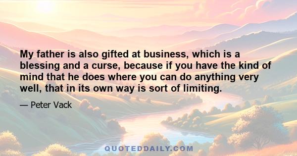 My father is also gifted at business, which is a blessing and a curse, because if you have the kind of mind that he does where you can do anything very well, that in its own way is sort of limiting.