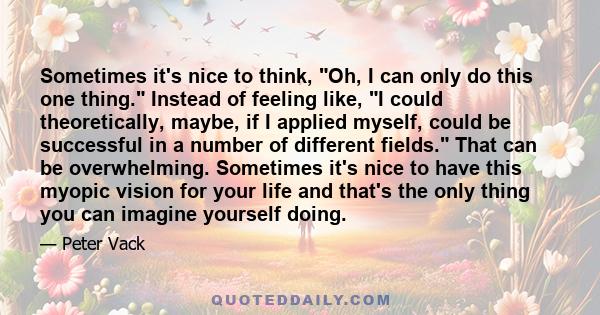 Sometimes it's nice to think, Oh, I can only do this one thing. Instead of feeling like, I could theoretically, maybe, if I applied myself, could be successful in a number of different fields. That can be overwhelming.