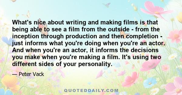 What's nice about writing and making films is that being able to see a film from the outside - from the inception through production and then completion - just informs what you're doing when you're an actor. And when