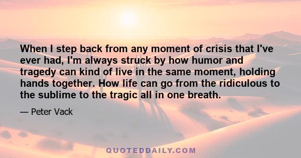 When I step back from any moment of crisis that I've ever had, I'm always struck by how humor and tragedy can kind of live in the same moment, holding hands together. How life can go from the ridiculous to the sublime