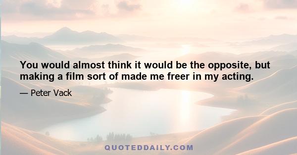 You would almost think it would be the opposite, but making a film sort of made me freer in my acting.