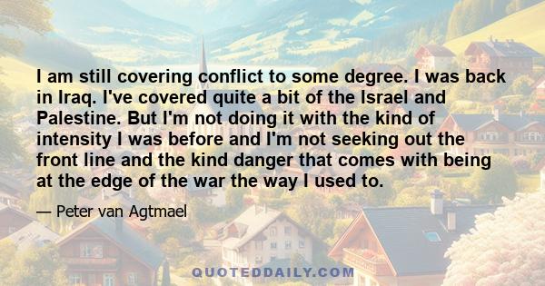 I am still covering conflict to some degree. I was back in Iraq. I've covered quite a bit of the Israel and Palestine. But I'm not doing it with the kind of intensity I was before and I'm not seeking out the front line