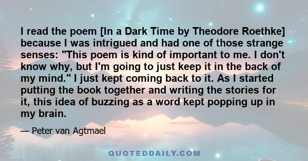 I read the poem [In a Dark Time by Theodore Roethke] because I was intrigued and had one of those strange senses: This poem is kind of important to me. I don't know why, but I'm going to just keep it in the back of my