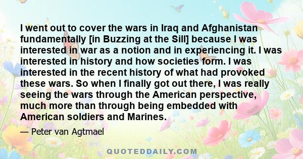 I went out to cover the wars in Iraq and Afghanistan fundamentally [in Buzzing at the Sill] because I was interested in war as a notion and in experiencing it. I was interested in history and how societies form. I was