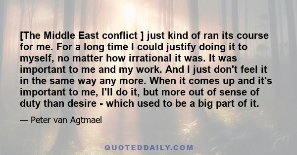 [The Middle East conflict ] just kind of ran its course for me. For a long time I could justify doing it to myself, no matter how irrational it was. It was important to me and my work. And I just don't feel it in the