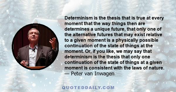 Determinism is the thesis that is true at every moment that the way things then are determines a unique future, that only one of the alternative futures that may exist relative to a given moment is a physically possible 