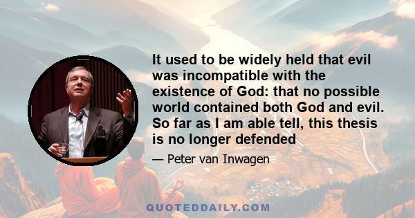 It used to be widely held that evil was incompatible with the existence of God: that no possible world contained both God and evil. So far as I am able tell, this thesis is no longer defended