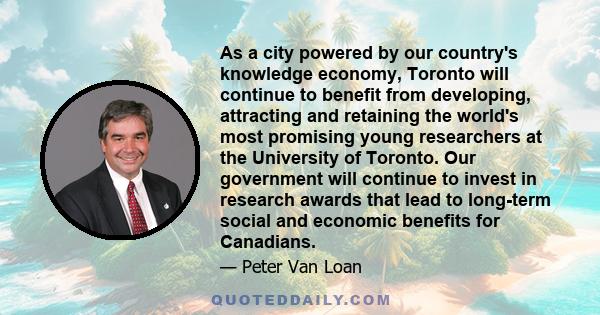 As a city powered by our country's knowledge economy, Toronto will continue to benefit from developing, attracting and retaining the world's most promising young researchers at the University of Toronto. Our government