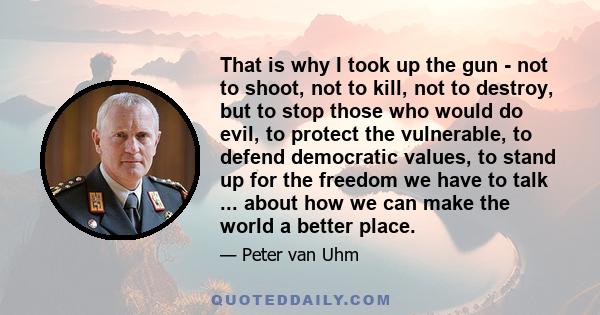 That is why I took up the gun - not to shoot, not to kill, not to destroy, but to stop those who would do evil, to protect the vulnerable, to defend democratic values, to stand up for the freedom we have to talk ...