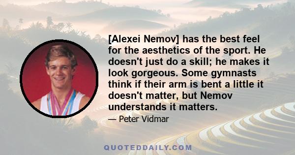 [Alexei Nemov] has the best feel for the aesthetics of the sport. He doesn't just do a skill; he makes it look gorgeous. Some gymnasts think if their arm is bent a little it doesn't matter, but Nemov understands it