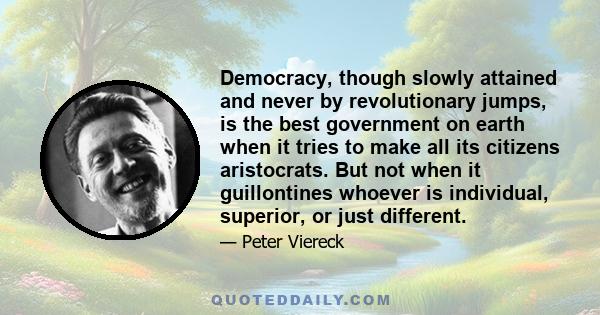 Democracy, though slowly attained and never by revolutionary jumps, is the best government on earth when it tries to make all its citizens aristocrats. But not when it guillontines whoever is individual, superior, or