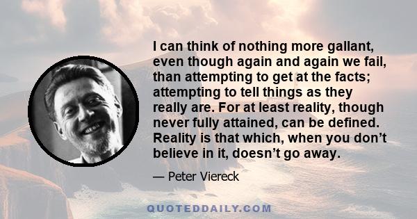 I can think of nothing more gallant, even though again and again we fail, than attempting to get at the facts; attempting to tell things as they really are. For at least reality, though never fully attained, can be