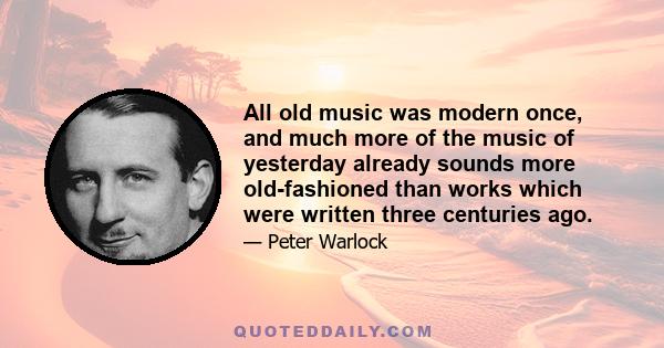 All old music was modern once, and much more of the music of yesterday already sounds more old-fashioned than works which were written three centuries ago.