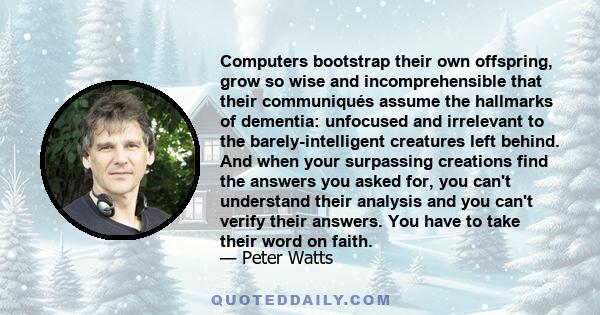 Computers bootstrap their own offspring, grow so wise and incomprehensible that their communiqués assume the hallmarks of dementia: unfocused and irrelevant to the barely-intelligent creatures left behind. And when your 